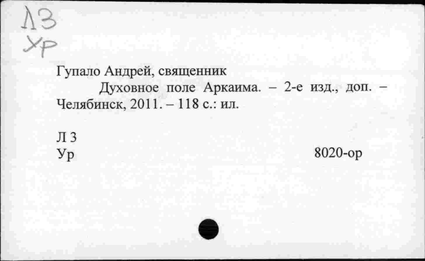 ﻿Гупало Андрей, священник
Духовное поле Аркаима. - 2-е изд., доп. -Челябинск, 2011. - 118 с.: ил.
Л 3
Ур
8020-ор